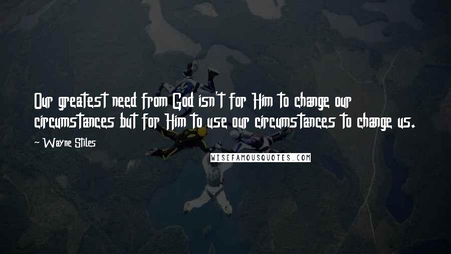 Wayne Stiles quotes: Our greatest need from God isn't for Him to change our circumstances but for Him to use our circumstances to change us.