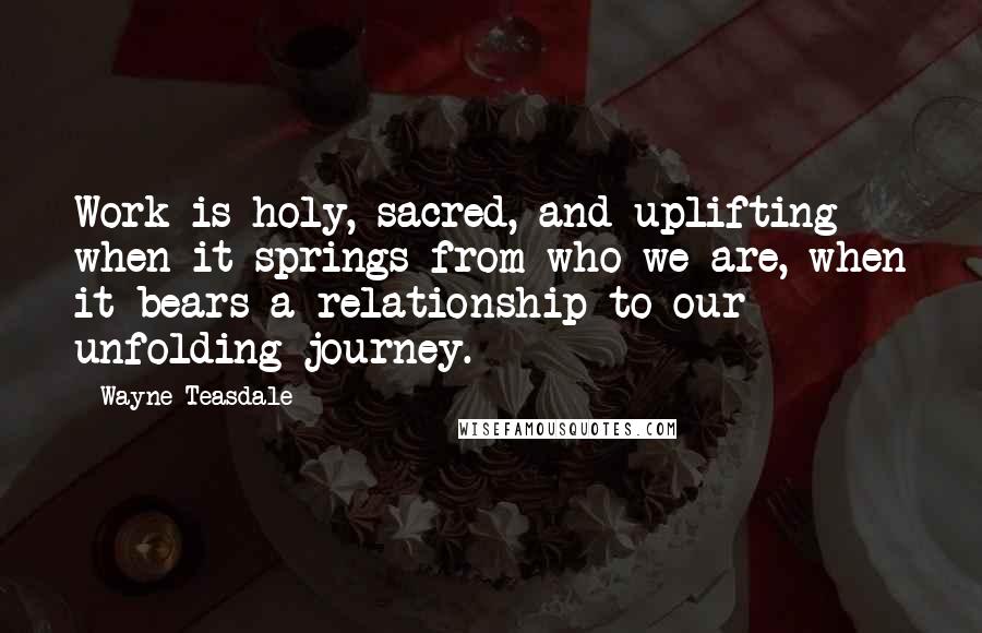 Wayne Teasdale quotes: Work is holy, sacred, and uplifting when it springs from who we are, when it bears a relationship to our unfolding journey.