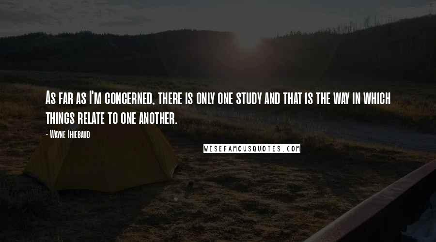Wayne Thiebaud quotes: As far as I'm concerned, there is only one study and that is the way in which things relate to one another.