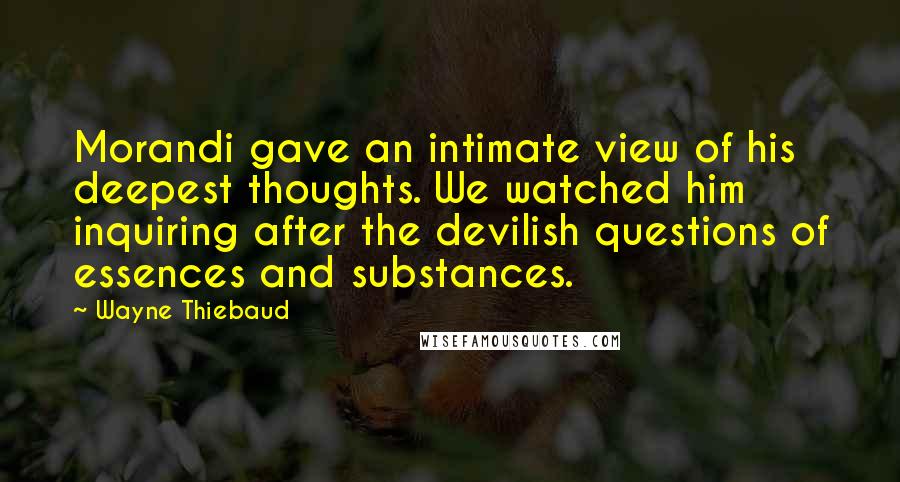 Wayne Thiebaud quotes: Morandi gave an intimate view of his deepest thoughts. We watched him inquiring after the devilish questions of essences and substances.