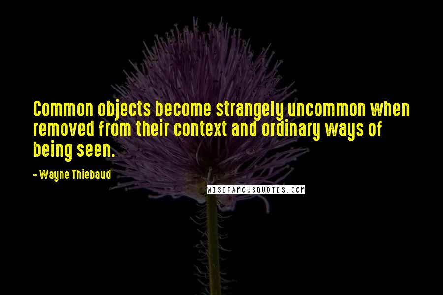 Wayne Thiebaud quotes: Common objects become strangely uncommon when removed from their context and ordinary ways of being seen.