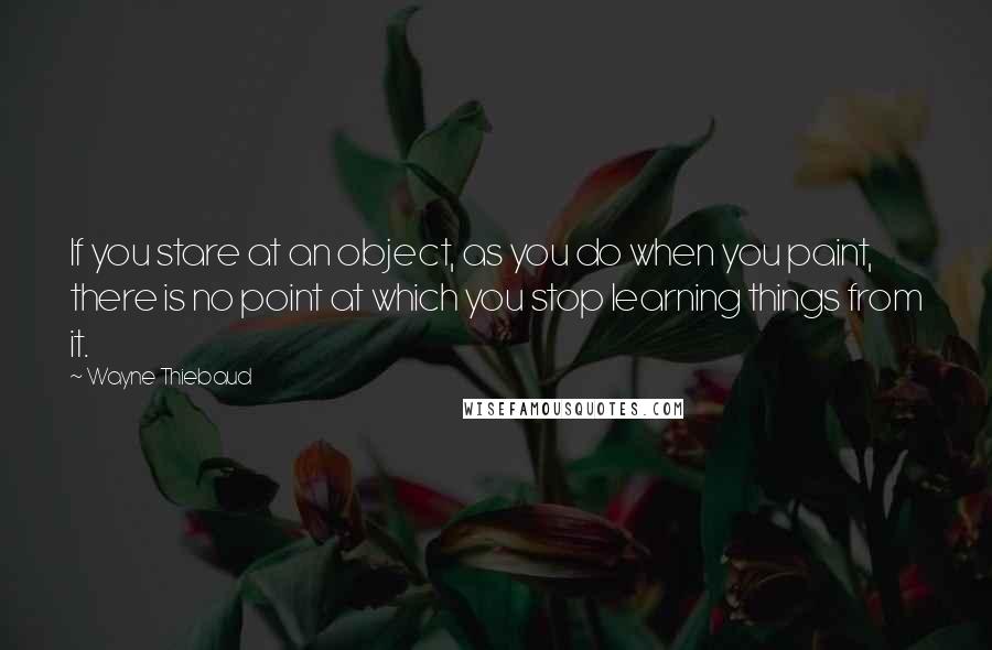 Wayne Thiebaud quotes: If you stare at an object, as you do when you paint, there is no point at which you stop learning things from it.