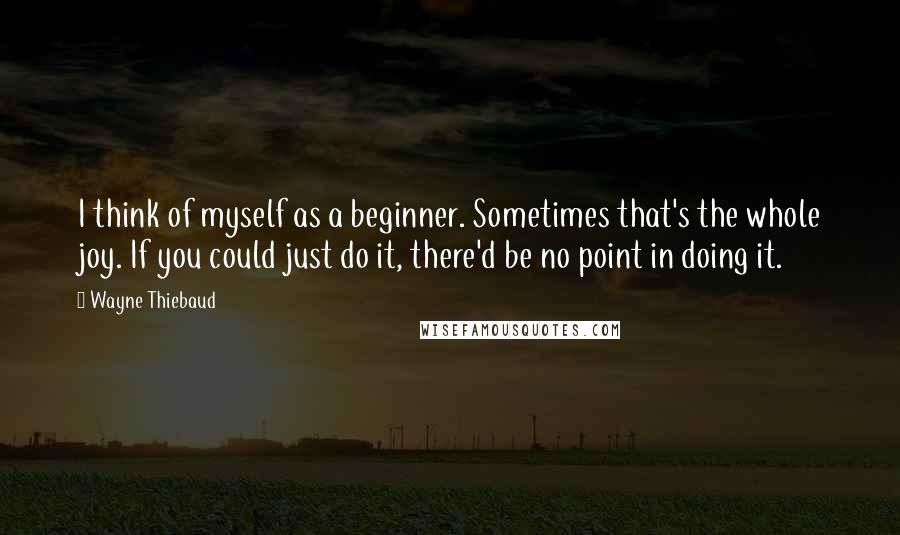 Wayne Thiebaud quotes: I think of myself as a beginner. Sometimes that's the whole joy. If you could just do it, there'd be no point in doing it.
