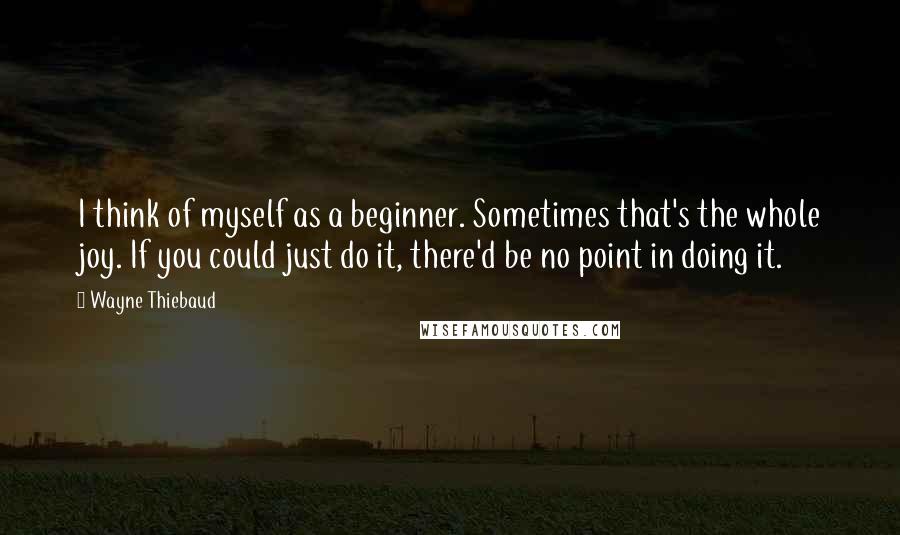 Wayne Thiebaud quotes: I think of myself as a beginner. Sometimes that's the whole joy. If you could just do it, there'd be no point in doing it. Wayne Thiebaud quotes: I think of myself as a beginner. Sometimes that's the whole joy. If you could just do it, there'd be no point in doing it.