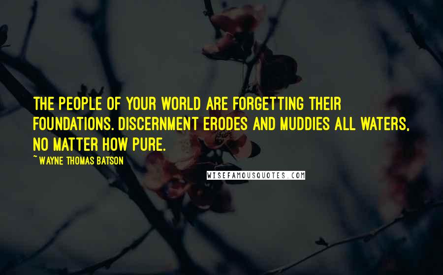 Wayne Thomas Batson quotes: The people of your world are forgetting their foundations. Discernment erodes and muddies all waters, no matter how pure. Wayne Thomas Batson quotes: The people of your world are forgetting their foundations. Discernment erodes and muddies all waters, no matter how pure.