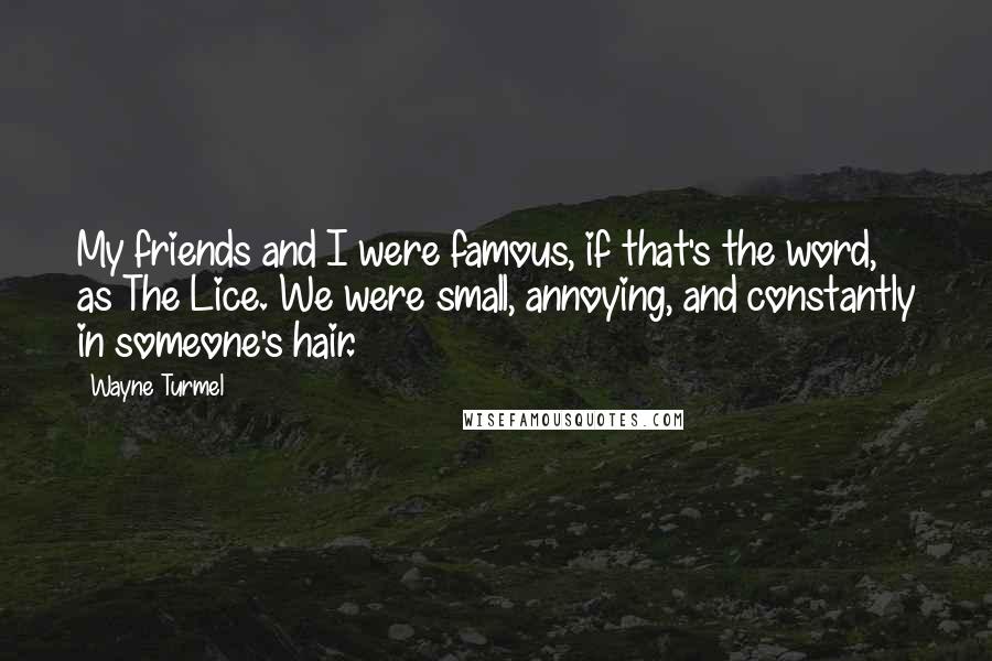 Wayne Turmel quotes: My friends and I were famous, if that's the word, as The Lice. We were small, annoying, and constantly in someone's hair. Wayne Turmel quotes: My friends and I were famous, if that's the word, as The Lice. We were small, annoying, and constantly in someone's hair.