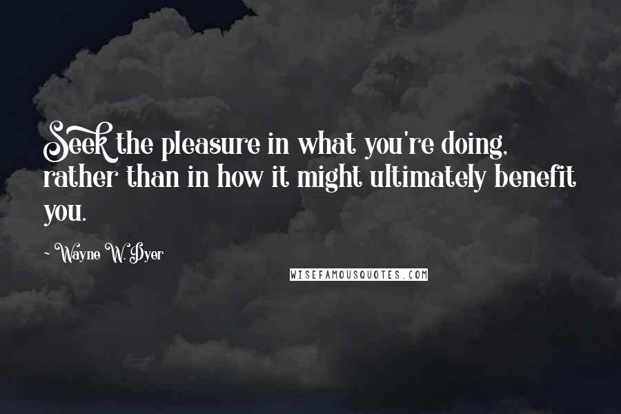 Wayne W. Dyer quotes: Seek the pleasure in what you're doing, rather than in how it might ultimately benefit you.