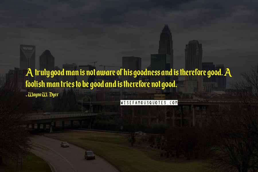 Wayne W. Dyer quotes: A truly good man is not aware of his goodness and is therefore good. A foolish man tries to be good and is therefore not good.
