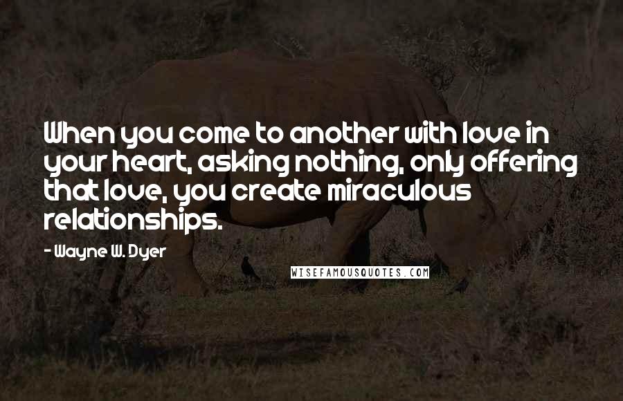 Wayne W. Dyer quotes: When you come to another with love in your heart, asking nothing, only offering that love, you create miraculous relationships.