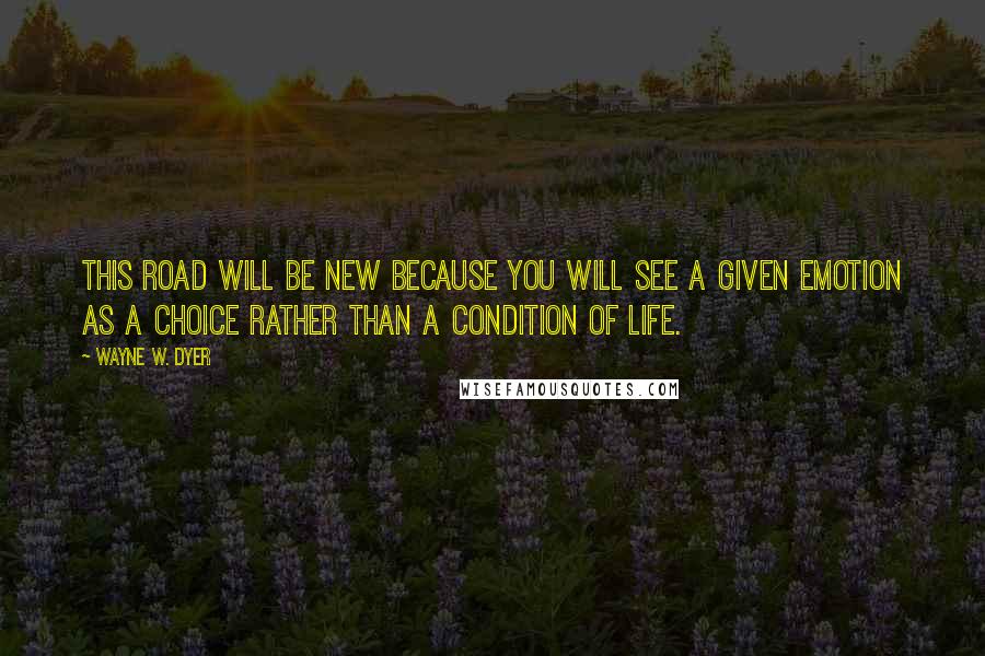 Wayne W. Dyer quotes: This road will be new because you will see a given emotion as a choice rather than a condition of life.