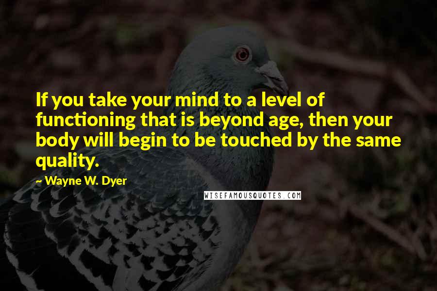 Wayne W. Dyer quotes: If you take your mind to a level of functioning that is beyond age, then your body will begin to be touched by the same quality.