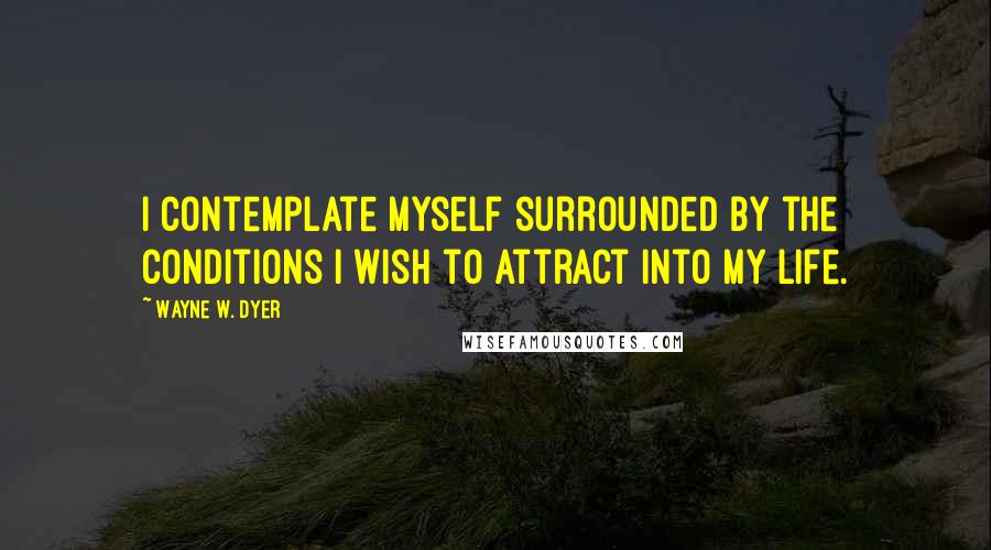 Wayne W. Dyer quotes: I contemplate myself surrounded by the conditions I wish to attract into my life.