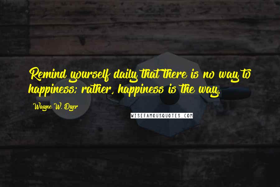 Wayne W. Dyer quotes: Remind yourself daily that there is no way to happiness; rather, happiness is the way.