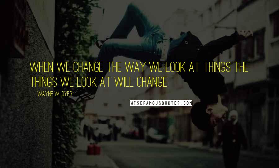 Wayne W. Dyer quotes: When we change the way we look at things the things we look at will change