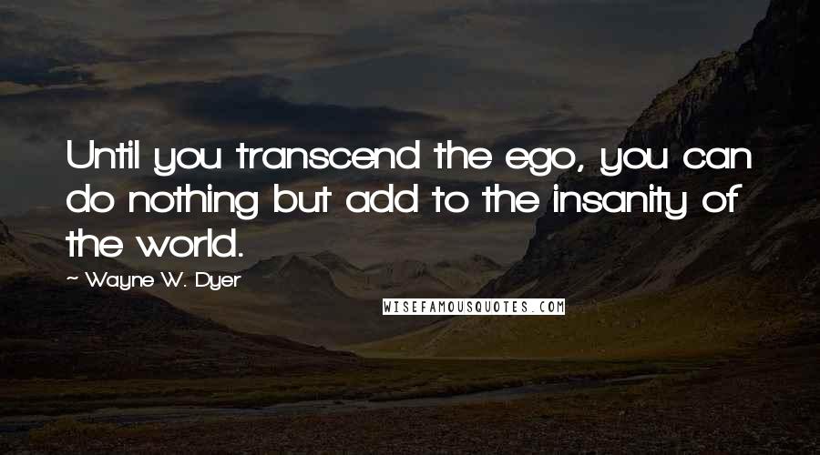 Wayne W. Dyer quotes: Until you transcend the ego, you can do nothing but add to the insanity of the world.