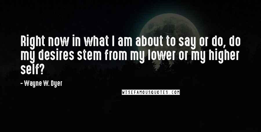 Wayne W. Dyer quotes: Right now in what I am about to say or do, do my desires stem from my lower or my higher self?