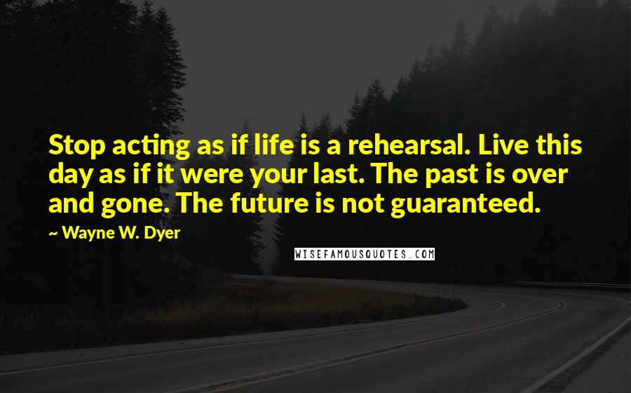 Wayne W. Dyer quotes: Stop acting as if life is a rehearsal. Live this day as if it were your last. The past is over and gone. The future is not guaranteed.