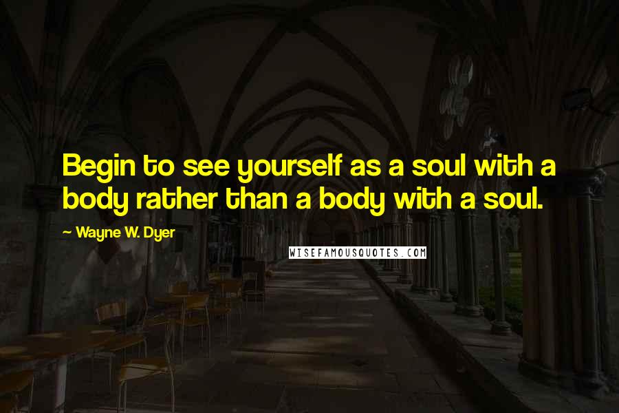 Wayne W. Dyer quotes: Begin to see yourself as a soul with a body rather than a body with a soul.