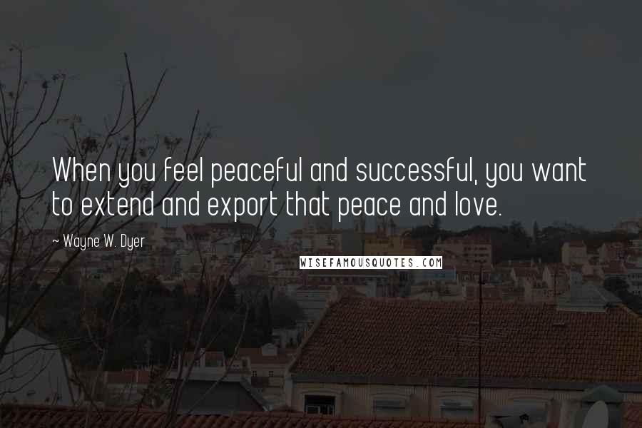 Wayne W. Dyer quotes: When you feel peaceful and successful, you want to extend and export that peace and love.