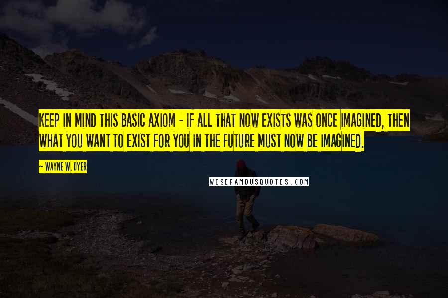 Wayne W. Dyer quotes: Keep in mind this basic axiom - if all that now exists was once imagined, then what you want to exist for you in the future must now be imagined.