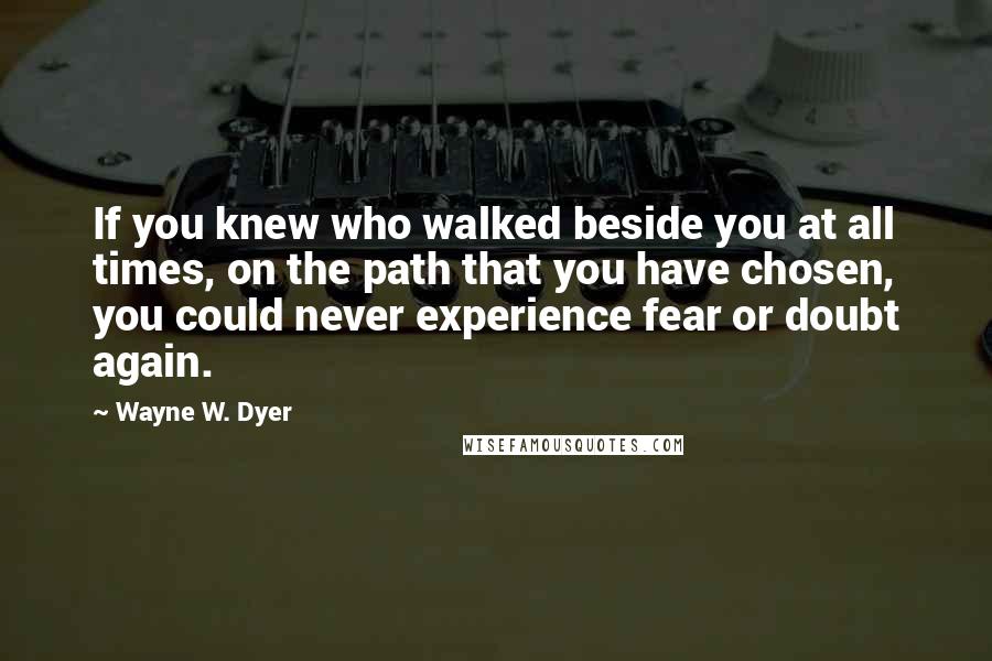 Wayne W. Dyer quotes: If you knew who walked beside you at all times, on the path that you have chosen, you could never experience fear or doubt again.