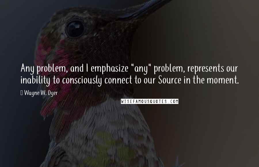 Wayne W. Dyer quotes: Any problem, and I emphasize "any" problem, represents our inability to consciously connect to our Source in the moment.