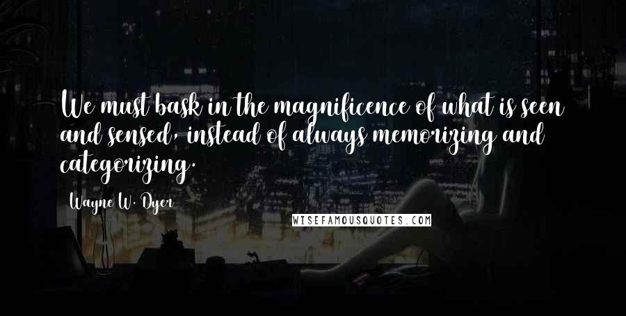 Wayne W. Dyer quotes: We must bask in the magnificence of what is seen and sensed, instead of always memorizing and categorizing.