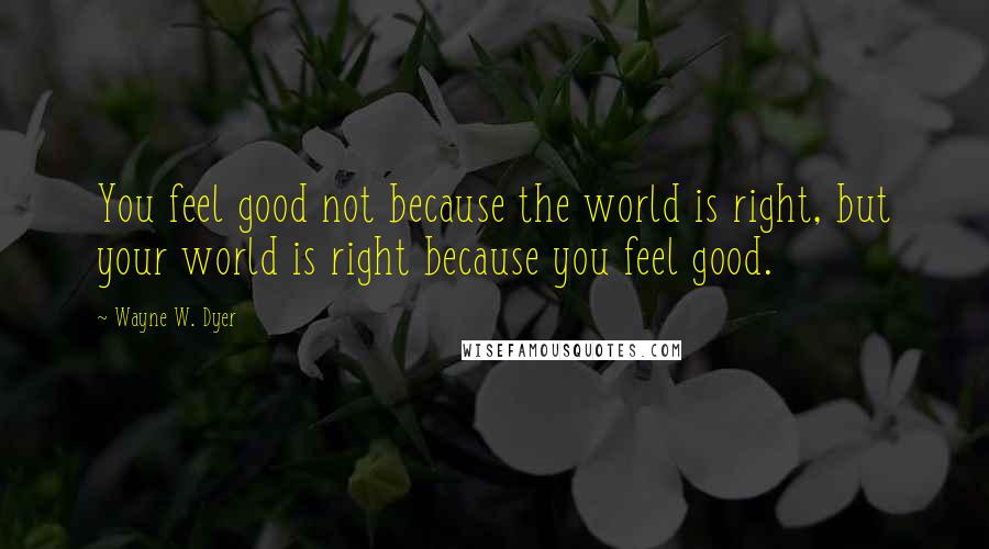 Wayne W. Dyer quotes: You feel good not because the world is right, but your world is right because you feel good.