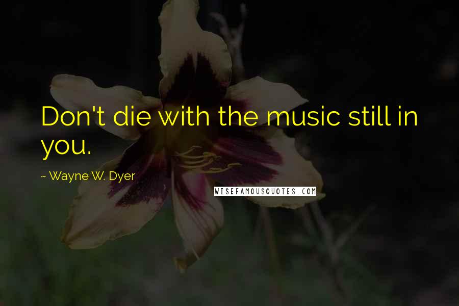 Wayne W. Dyer quotes: Don't die with the music still in you.