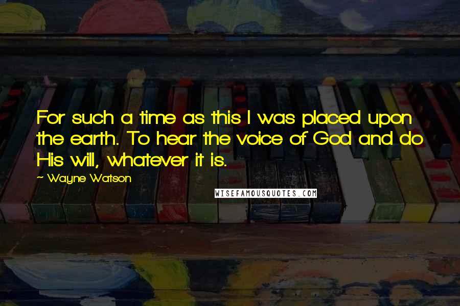 Wayne Watson quotes: For such a time as this I was placed upon the earth. To hear the voice of God and do His will, whatever it is.