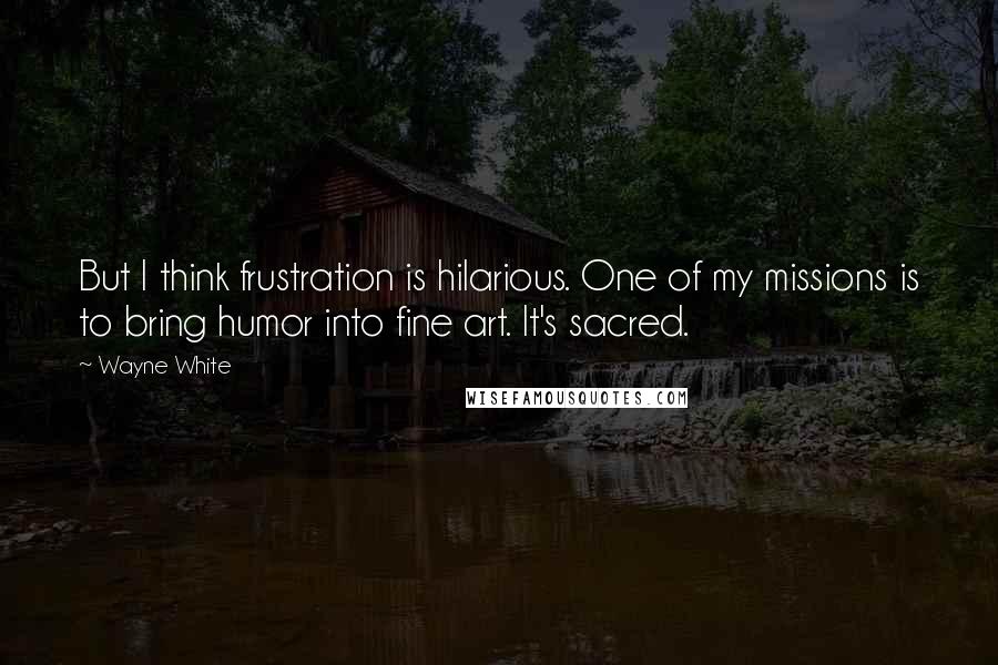 Wayne White quotes: But I think frustration is hilarious. One of my missions is to bring humor into fine art. It's sacred. Wayne White quotes: But I think frustration is hilarious. One of my missions is to bring humor into fine art. It's sacred.