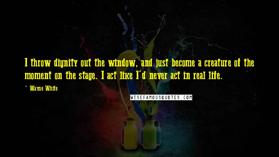 Wayne White quotes: I throw dignity out the window, and just become a creature of the moment on the stage. I act like I'd never act in real life.