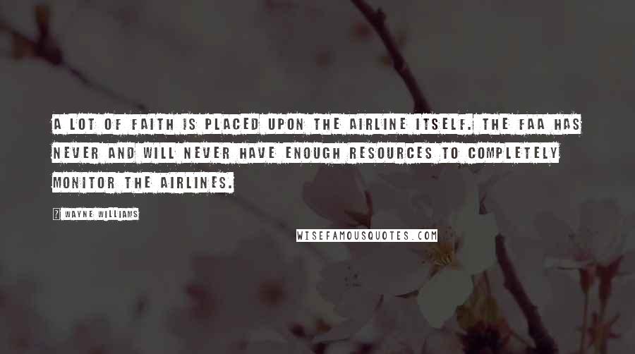 Wayne Williams quotes: A lot of faith is placed upon the airline itself. The FAA has never and will never have enough resources to completely monitor the airlines. Wayne Williams quotes: A lot of faith is placed upon the airline itself. The FAA has never and will never have enough resources to completely monitor the airlines.