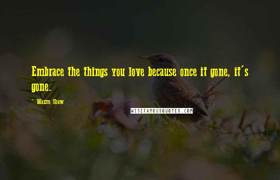 Wazim Shaw quotes: Embrace the things you love because once it gone, it's gone.
