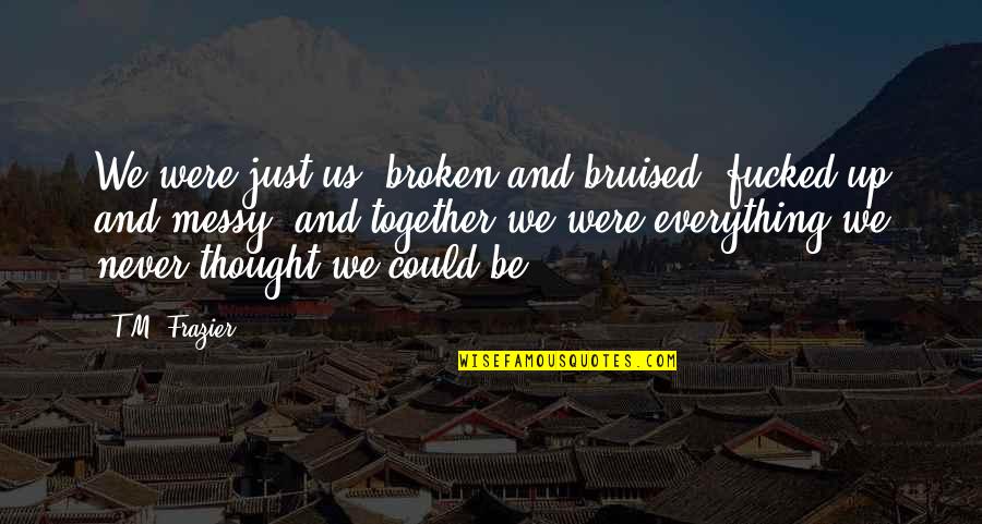 We Could Never Be Together Quotes By T.M. Frazier: We were just us, broken and bruised, fucked-up We Could Never Be Together Quotes By T.M. Frazier: We were just us, broken and bruised, fucked-up