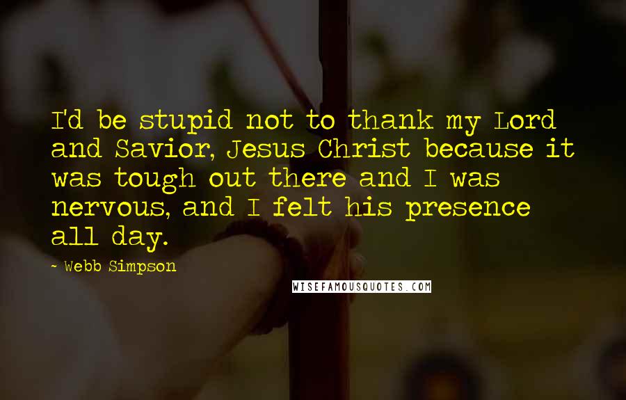 Webb Simpson quotes: I'd be stupid not to thank my Lord and Savior, Jesus Christ because it was tough out there and I was nervous, and I felt his presence all day.