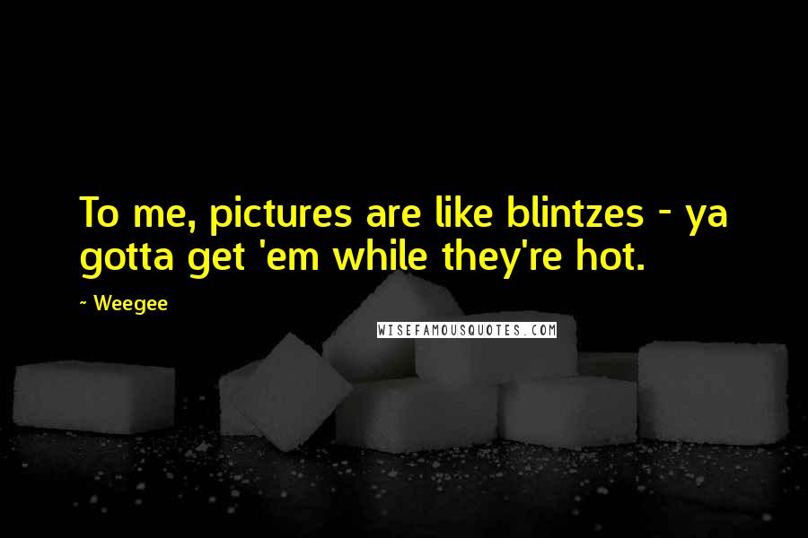 Weegee quotes: To me, pictures are like blintzes - ya gotta get 'em while they're hot.