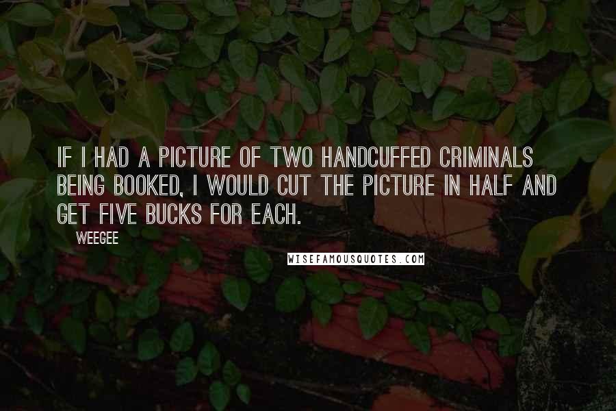 Weegee quotes: If I had a picture of two handcuffed criminals being booked, I would cut the picture in half and get five bucks for each.