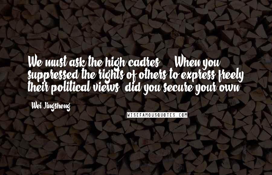 Wei Jingsheng quotes: We must ask the high cadres ... When you suppressed the rights of others to express freely their political views, did you secure your own?