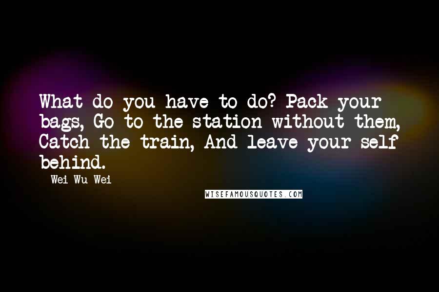 Wei Wu Wei quotes: What do you have to do? Pack your bags, Go to the station without them, Catch the train, And leave your self behind.