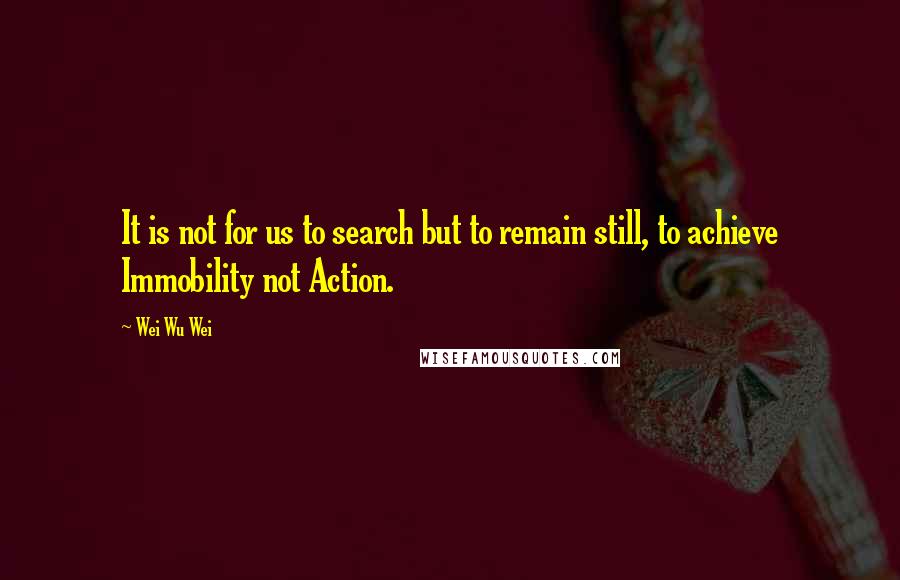 Wei Wu Wei quotes: It is not for us to search but to remain still, to achieve Immobility not Action.