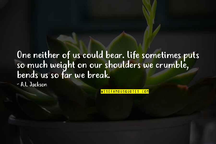 Weight Of Your Shoulders Quotes By A.L. Jackson: One neither of us could bear. Life sometimes Weight Of Your Shoulders Quotes By A.L. Jackson: One neither of us could bear. Life sometimes