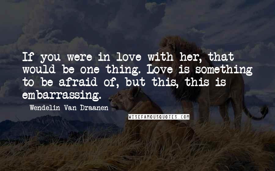 Wendelin Van Draanen quotes: If you were in love with her, that would be one thing. Love is something to be afraid of, but this, this is embarrassing.