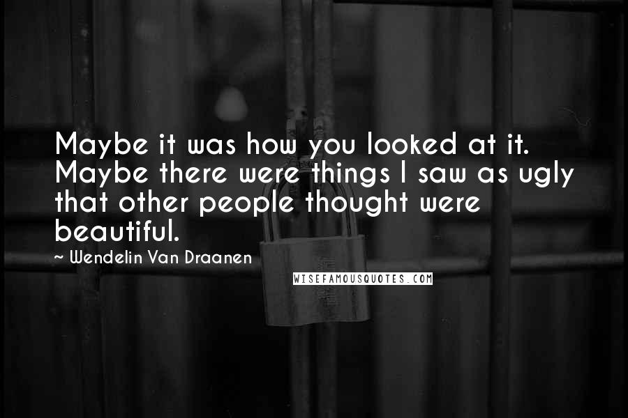 Wendelin Van Draanen quotes: Maybe it was how you looked at it. Maybe there were things I saw as ugly that other people thought were beautiful.