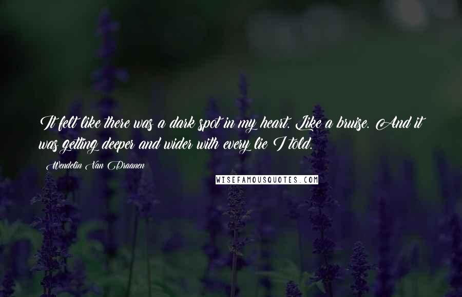 Wendelin Van Draanen quotes: It felt like there was a dark spot in my heart. Like a bruise. And it was getting deeper and wider with every lie I told. Wendelin Van Draanen quotes: It felt like there was a dark spot in my heart. Like a bruise. And it was getting deeper and wider with every lie I told.