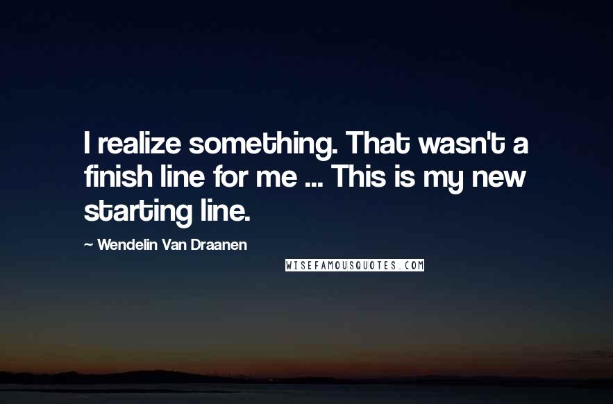 Wendelin Van Draanen quotes: I realize something. That wasn't a finish line for me ... This is my new starting line.