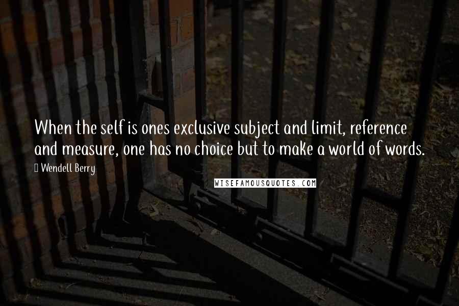 Wendell Berry quotes: When the self is ones exclusive subject and limit, reference and measure, one has no choice but to make a world of words.