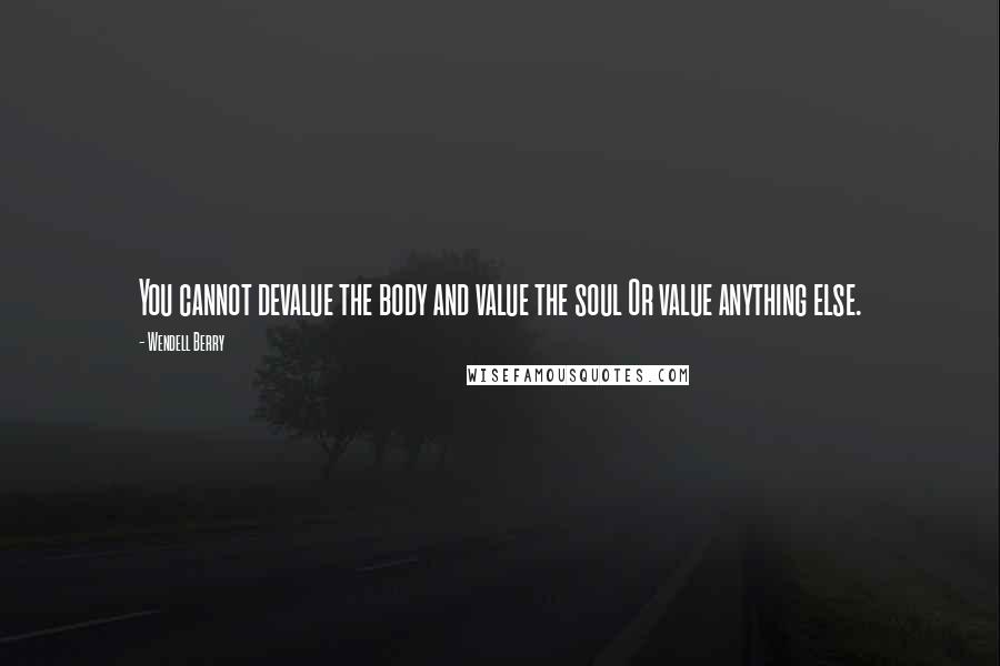Wendell Berry quotes: You cannot devalue the body and value the soul Or value anything else.