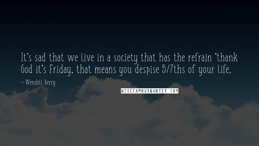 Wendell Berry quotes: It's sad that we live in a society that has the refrain 'thank God it's Friday, that means you despise 5/7ths of your life.