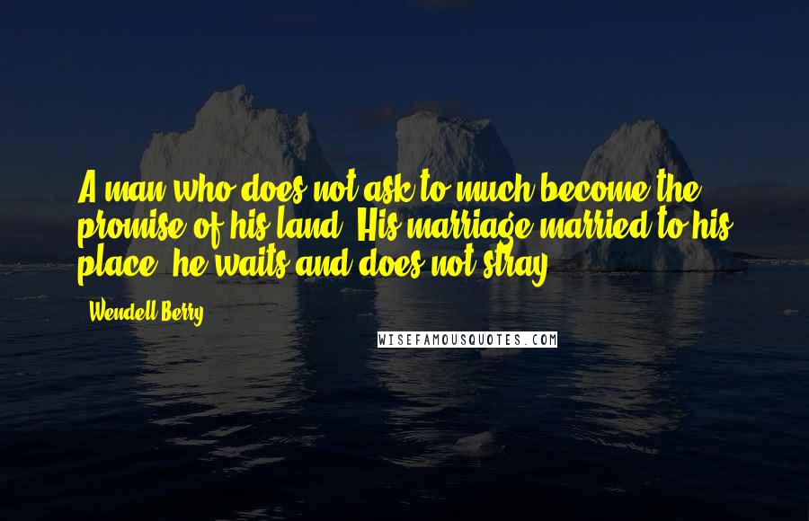 Wendell Berry quotes: A man who does not ask to much become the promise of his land. His marriage married to his place, he waits and does not stray.